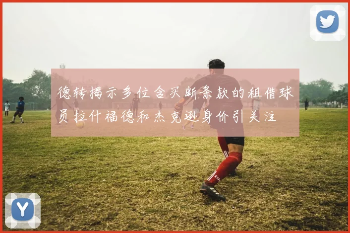 德转揭示多位含买断条款的租借球员拉什福德和杰克逊身价引关注
