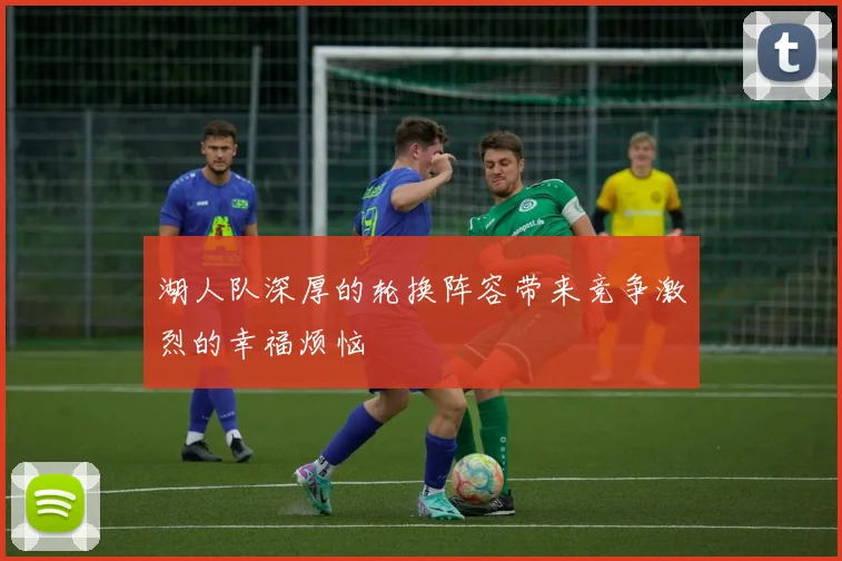 湖人队深厚的轮换阵容带来竞争激烈的幸福烦恼