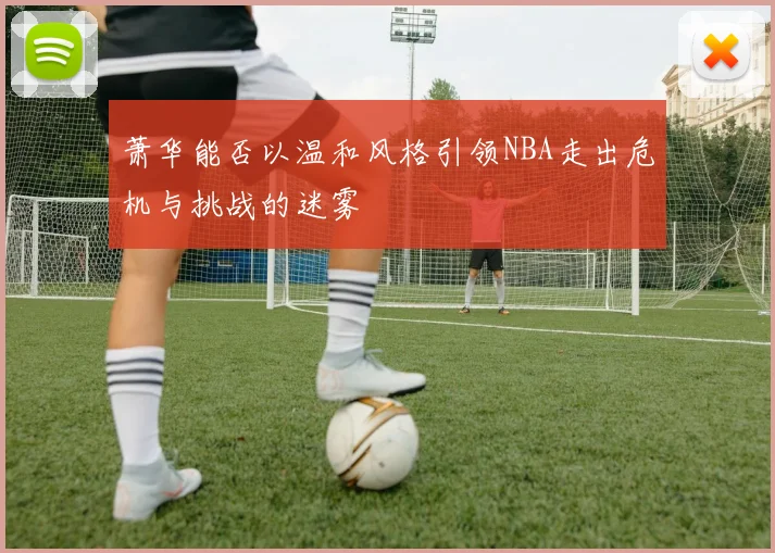 萧华能否以温和风格引领NBA走出危机与挑战的迷雾