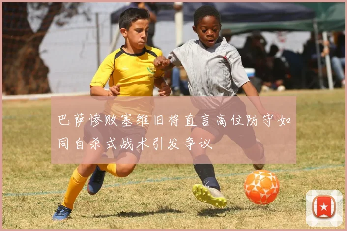巴萨惨败塞维旧将直言高位防守如同自杀式战术引发争议