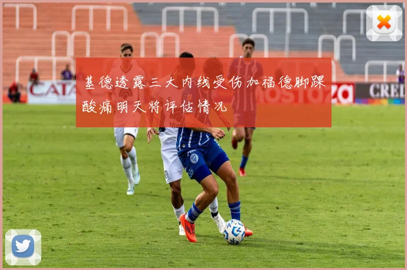 基德透露三大内线受伤加福德脚踝酸痛明天将评估情况