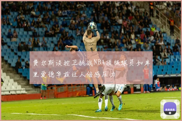 费尔斯谈控卫挑战NBA顶级球员如库里爱德华兹让人倍感压力