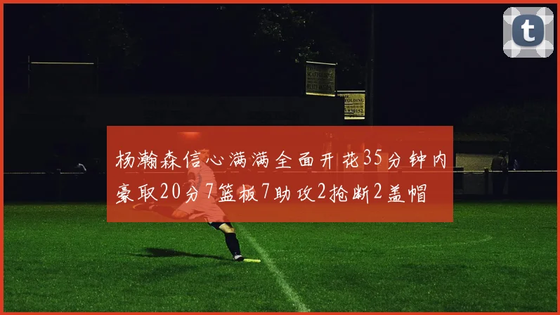 杨瀚森信心满满全面开花35分钟内豪取20分7篮板7助攻2抢断2盖帽