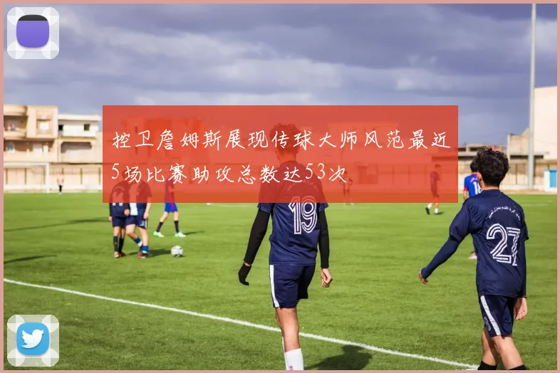 控卫詹姆斯展现传球大师风范最近5场比赛助攻总数达53次