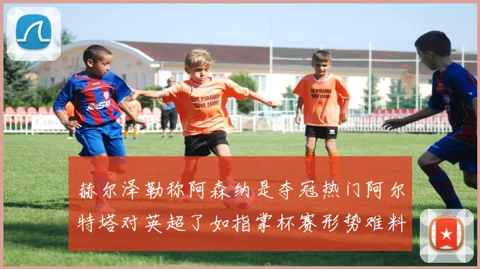 赫尔泽勒称阿森纳是夺冠热门阿尔特塔对英超了如指掌杯赛形势难料