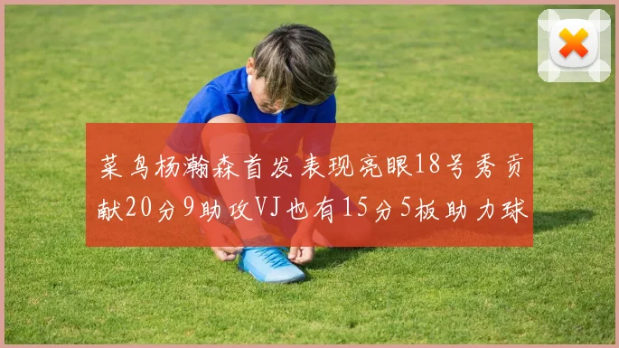 菜鸟杨瀚森首发表现亮眼18号秀贡献20分9助攻VJ也有15分5板助力球队