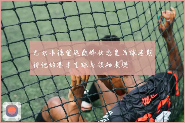 巴尔韦德重返巅峰状态皇马球迷期待他的赛季首球与领袖表现