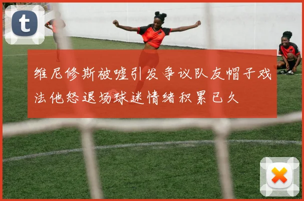 维尼修斯被嘘引发争议队友帽子戏法他怒退场球迷情绪积累已久