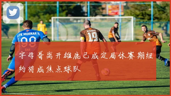 字母哥离开雄鹿已成定局休赛期纽约将成焦点球队