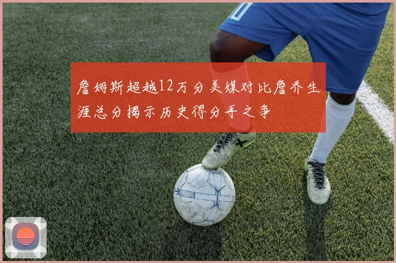 詹姆斯超越12万分美媒对比詹乔生涯总分揭示历史得分手之争