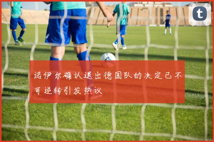 诺伊尔确认退出德国队的决定已不可逆转引发热议