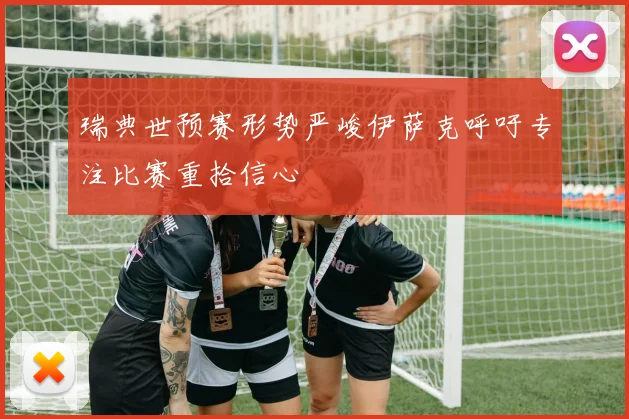 瑞典世预赛形势严峻伊萨克呼吁专注比赛重拾信心
