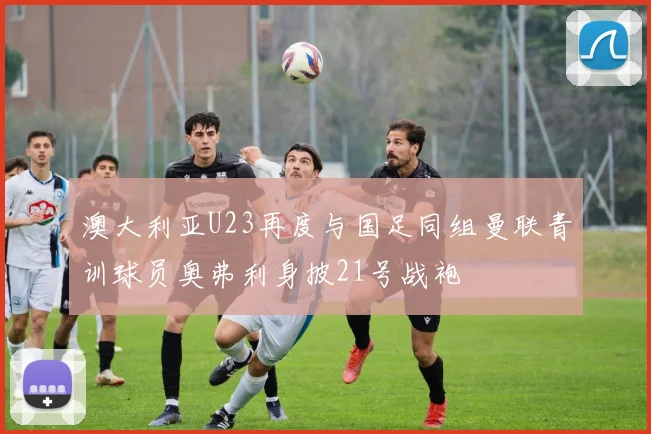 澳大利亚U23再度与国足同组曼联青训球员奥弗利身披21号战袍
