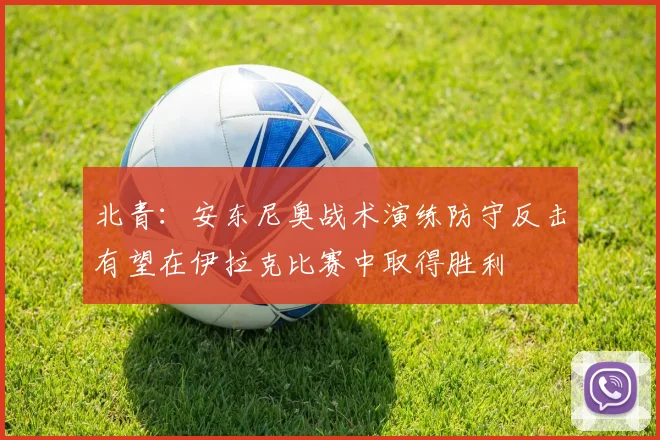 北青：安东尼奥战术演练防守反击有望在伊拉克比赛中取得胜利