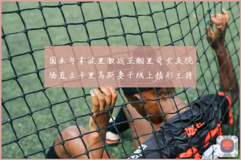 国米与拿波里激战正酣里奇女友现场直击卡里乌斯妻子线上精彩主持