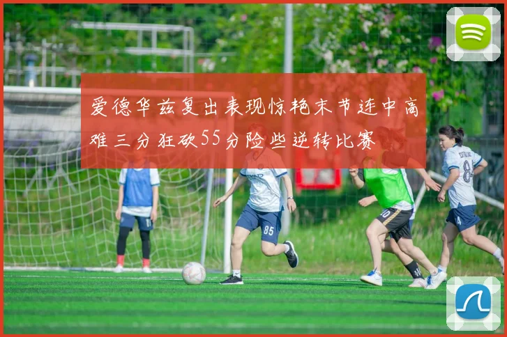 爱德华兹复出表现惊艳末节连中高难三分狂砍55分险些逆转比赛