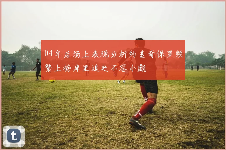 04年后场上表现分析约基奇保罗频繁上榜库里追赶不容小觑