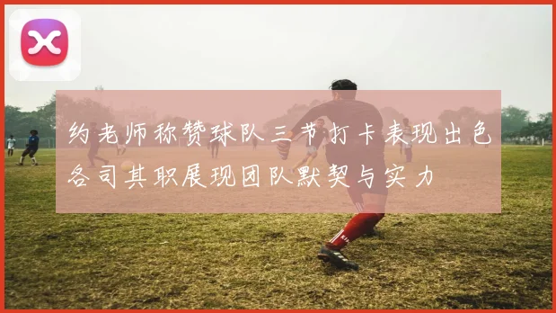 约老师称赞球队三节打卡表现出色各司其职展现团队默契与实力