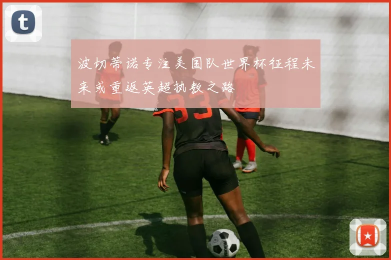 波切蒂诺专注美国队世界杯征程未来或重返英超执教之路