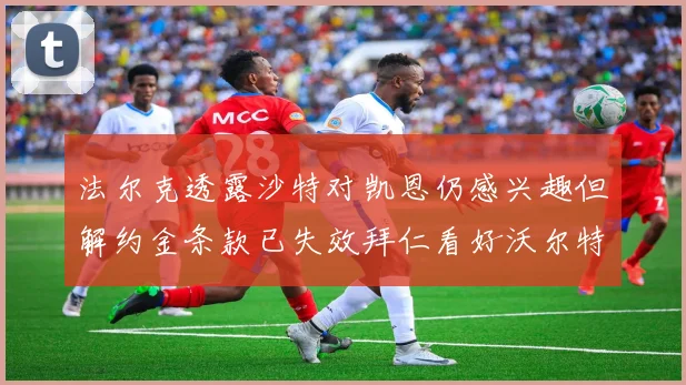 法尔克透露沙特对凯恩仍感兴趣但解约金条款已失效拜仁看好沃尔特马德