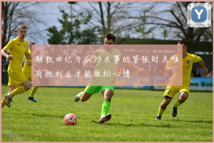 助教回忆与瓜帅共事的紧张时光唯有胜利后才能放松心情