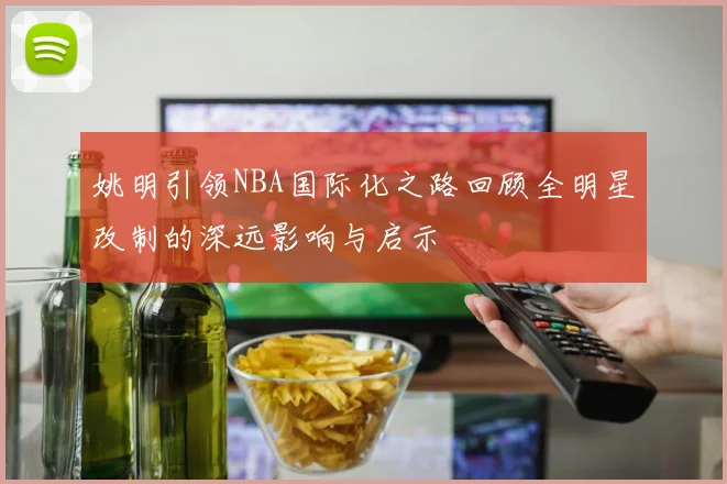 姚明引领NBA国际化之路回顾全明星改制的深远影响与启示