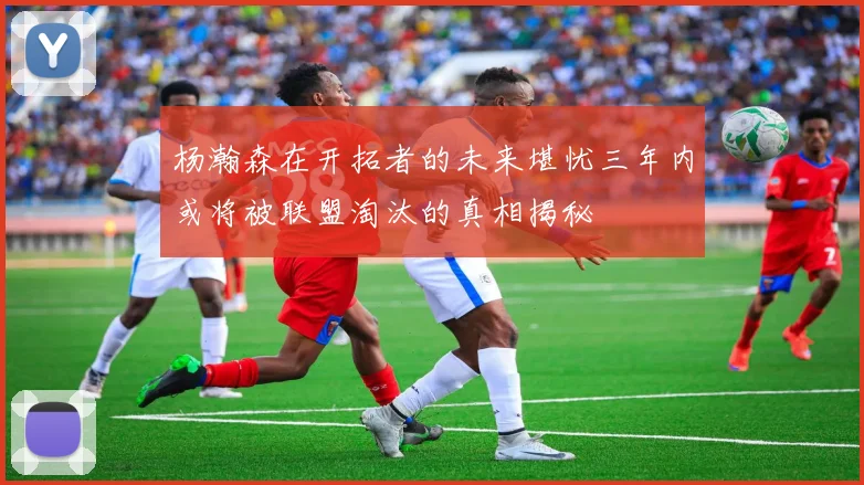 杨瀚森在开拓者的未来堪忧三年内或将被联盟淘汰的真相揭秘