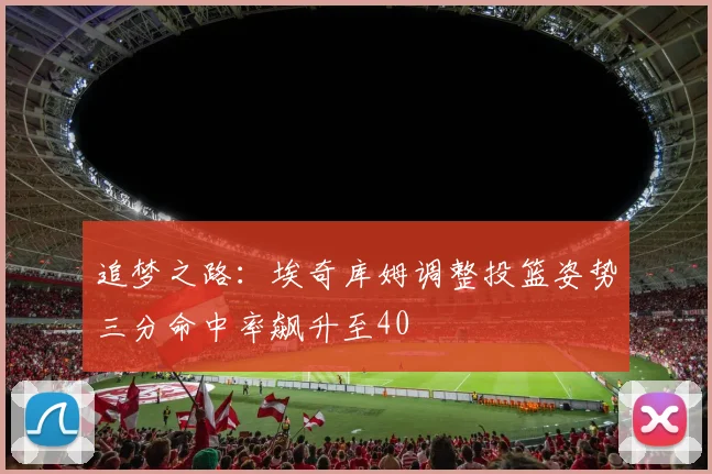 追梦之路：埃奇库姆调整投篮姿势三分命中率飙升至40