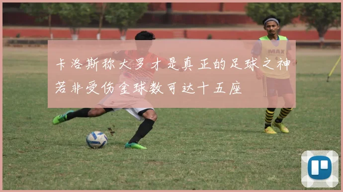卡洛斯称大罗才是真正的足球之神若非受伤金球数可达十五座