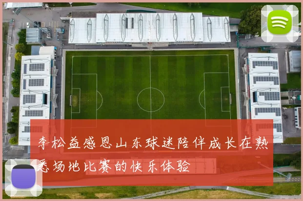 李松益感恩山东球迷陪伴成长在熟悉场地比赛的快乐体验