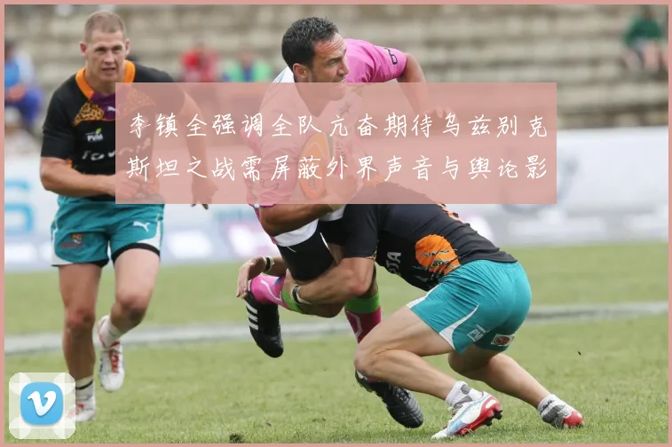 李镇全强调全队亢奋期待乌兹别克斯坦之战需屏蔽外界声音与舆论影响