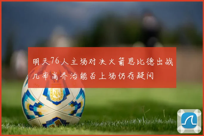 明天76人主场对决火箭恩比德出战几率高乔治能否上场仍存疑问