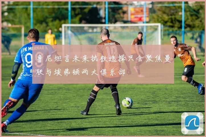 鲁尼坦言未来执教选择只会聚焦曼联与埃弗顿两大俱乐部